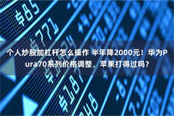 个人炒股加杠杆怎么操作 半年降2000元！华为Pura70系列价格调整，苹果打得过吗？