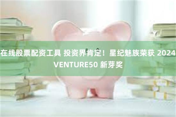 在线股票配资工具 投资界肯定！星纪魅族荣获 2024VENTURE50 新芽奖