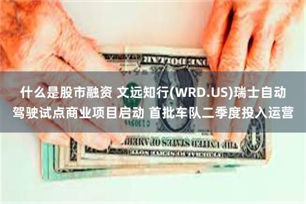 什么是股市融资 文远知行(WRD.US)瑞士自动驾驶试点商业项目启动 首批车队二季度投入运营