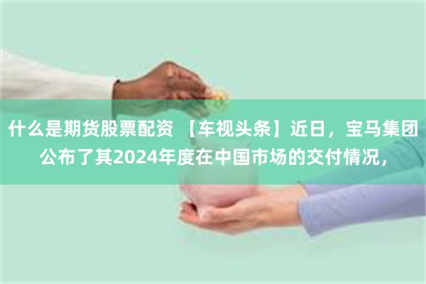 什么是期货股票配资 【车视头条】近日，宝马集团公布了其2024年度在中国市场的交付情况，