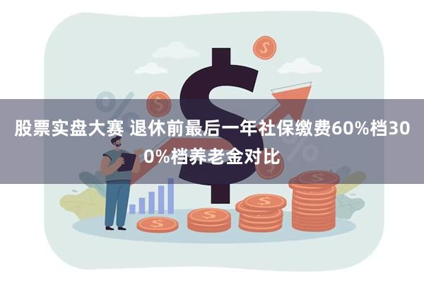 股票实盘大赛 退休前最后一年社保缴费60%档300%档养老金对比