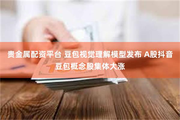 贵金属配资平台 豆包视觉理解模型发布 A股抖音豆包概念股集体大涨