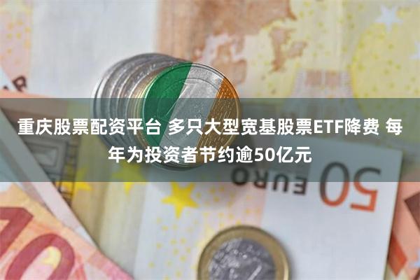 重庆股票配资平台 多只大型宽基股票ETF降费 每年为投资者节约逾50亿元