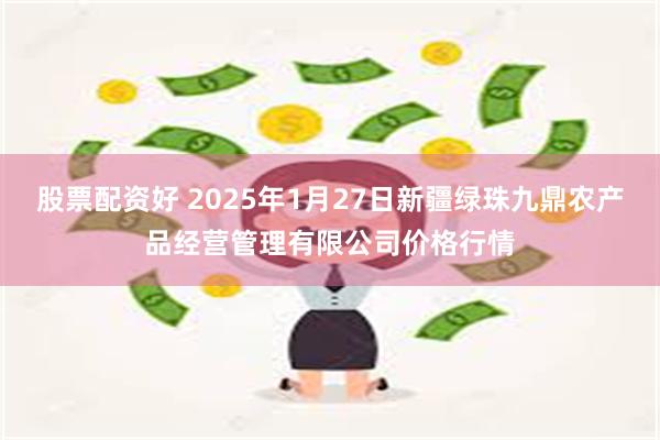 股票配资好 2025年1月27日新疆绿珠九鼎农产品经营管理有限公司价格行情