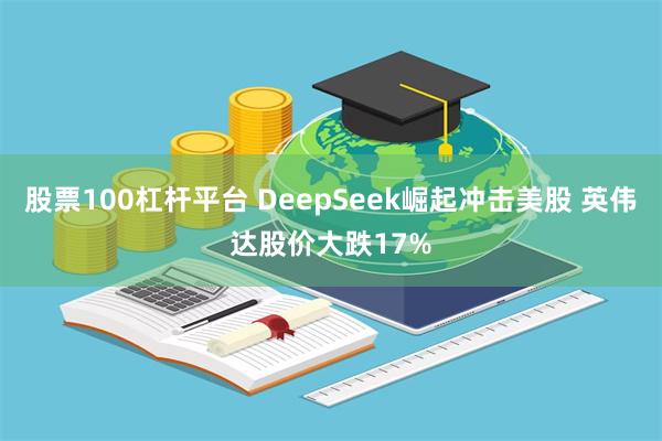 股票100杠杆平台 DeepSeek崛起冲击美股 英伟达股价大跌17%