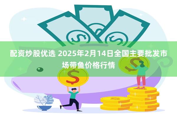 配资炒股优选 2025年2月14日全国主要批发市场带鱼价格行情