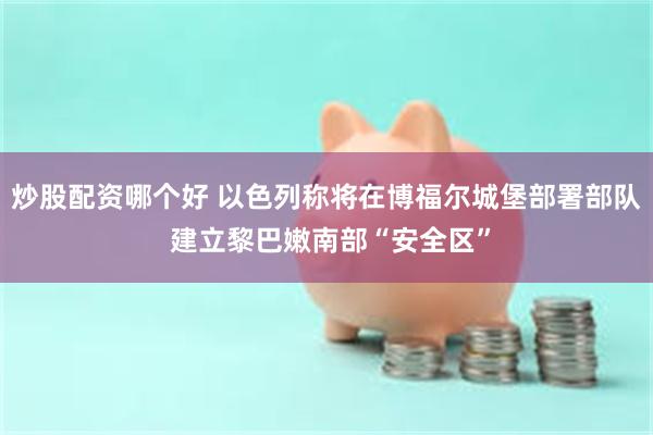 炒股配资哪个好 以色列称将在博福尔城堡部署部队 建立黎巴嫩南部“安全区”