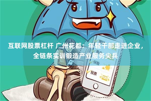 互联网股票杠杆 广州花都：年轻干部走进企业，全链条实训锻造产业服务尖兵