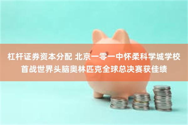 杠杆证券资本分配 北京一零一中怀柔科学城学校首战世界头脑奥林匹克全球总决赛获佳绩