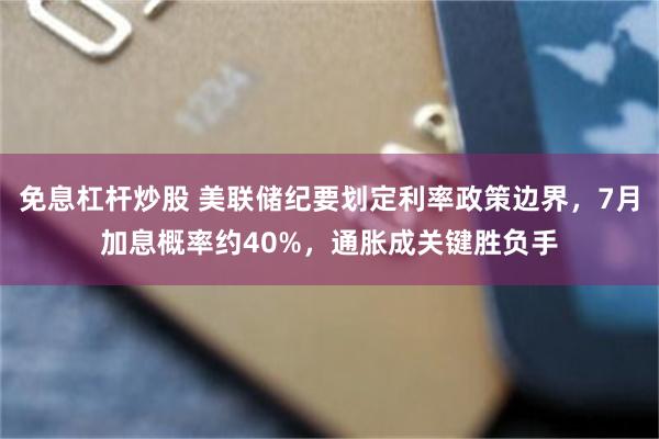 免息杠杆炒股 美联储纪要划定利率政策边界，7月加息概率约40%，通胀成关键胜负手