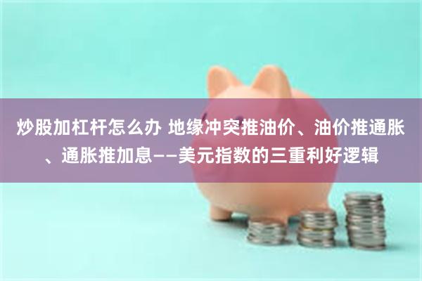 炒股加杠杆怎么办 地缘冲突推油价、油价推通胀、通胀推加息——美元指数的三重利好逻辑