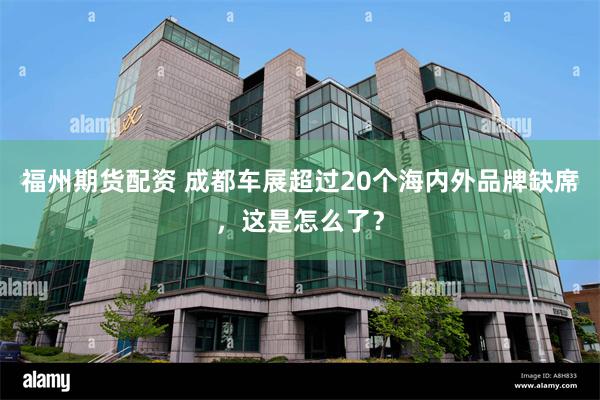 福州期货配资 成都车展超过20个海内外品牌缺席，这是怎么了？