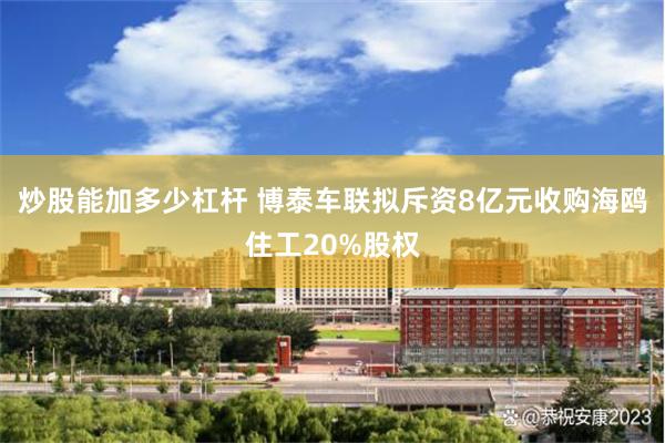 炒股能加多少杠杆 博泰车联拟斥资8亿元收购海鸥住工20%股权